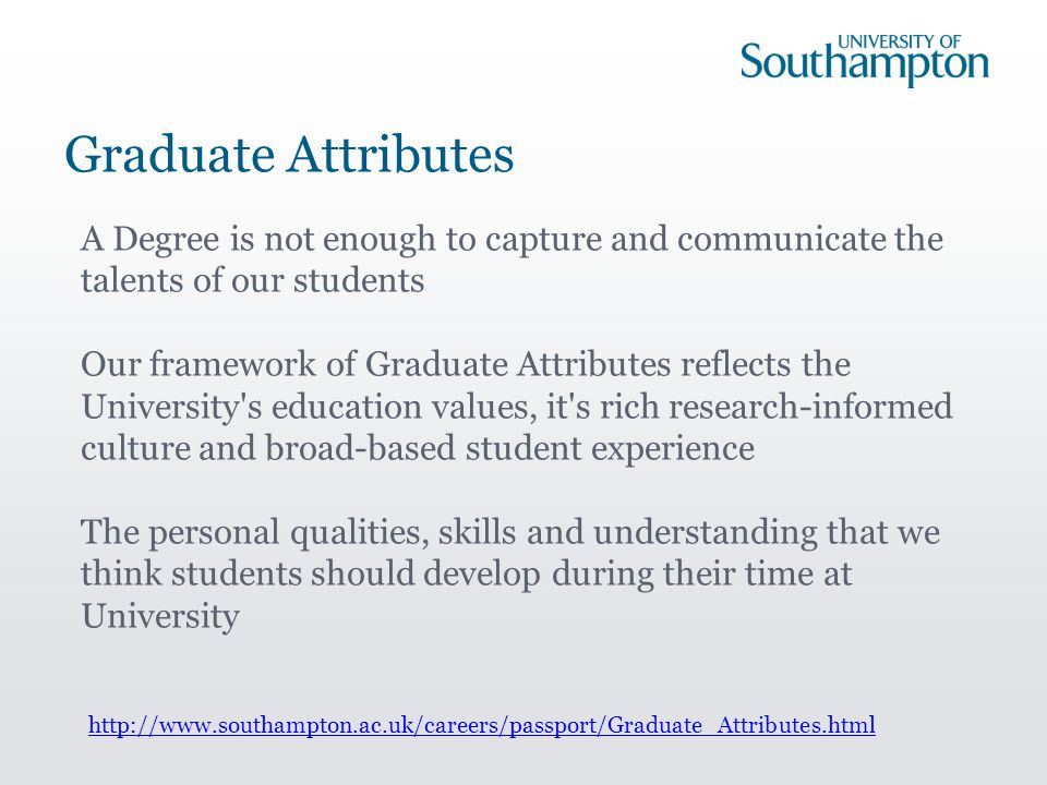 Graduate Attributes A Degree is not enough to capture and communicate the talents of our students Our framework of Graduate Attributes reflects the University s education values, it s rich research-informed culture and broad-based student experience The personal qualities, skills and understanding that we think students should develop during their time at University