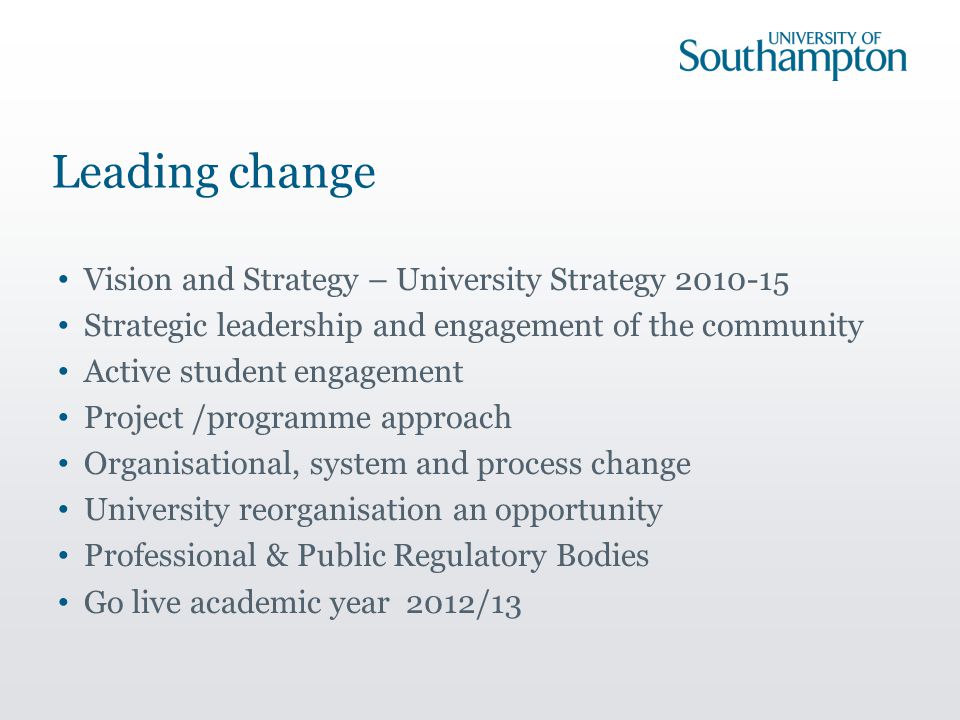 Leading change Vision and Strategy – University Strategy Strategic leadership and engagement of the community Active student engagement Project /programme approach Organisational, system and process change University reorganisation an opportunity Professional & Public Regulatory Bodies Go live academic year 2012/13