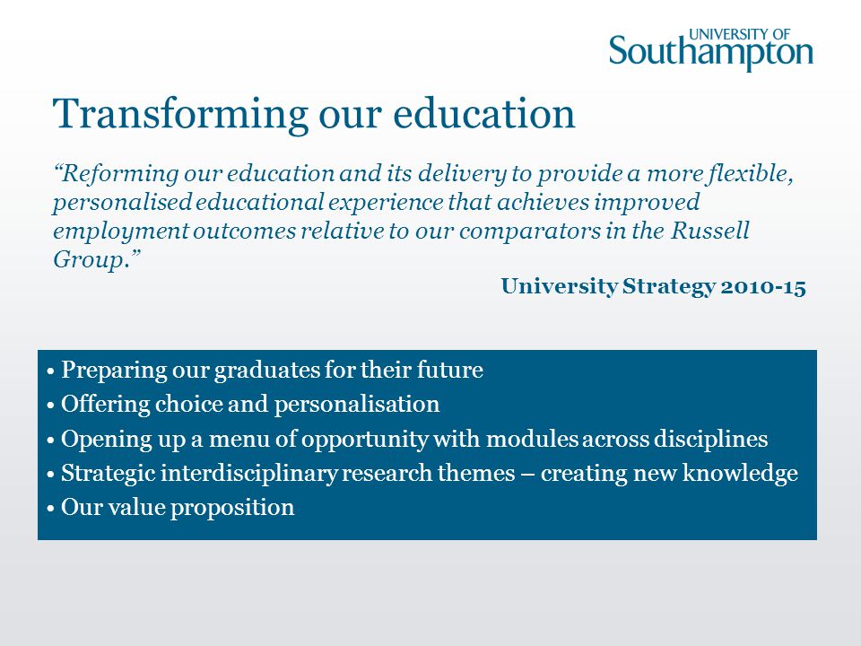 Transforming our education Preparing our graduates for their future Offering choice and personalisation Opening up a menu of opportunity with modules across disciplines Strategic interdisciplinary research themes – creating new knowledge Our value proposition Reforming our education and its delivery to provide a more flexible, personalised educational experience that achieves improved employment outcomes relative to our comparators in the Russell Group. University Strategy