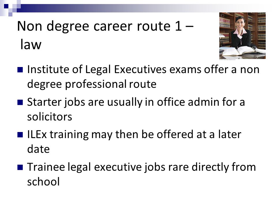 Non degree career route 1 – law Institute of Legal Executives exams offer a non degree professional route Starter jobs are usually in office admin for a solicitors ILEx training may then be offered at a later date Trainee legal executive jobs rare directly from school
