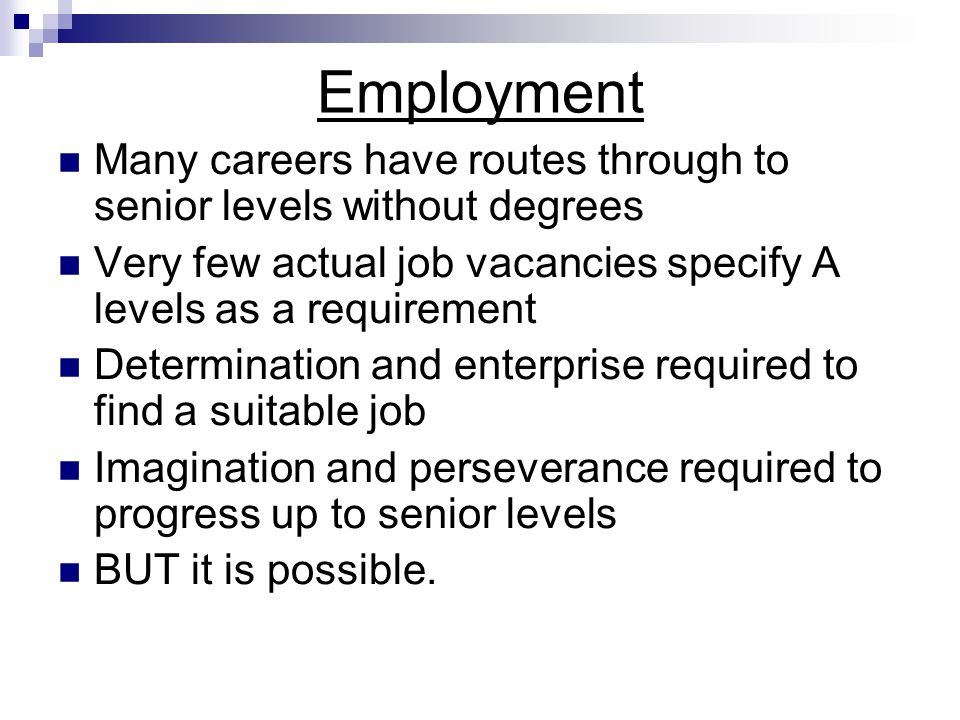 Employment Many careers have routes through to senior levels without degrees Very few actual job vacancies specify A levels as a requirement Determination and enterprise required to find a suitable job Imagination and perseverance required to progress up to senior levels BUT it is possible.