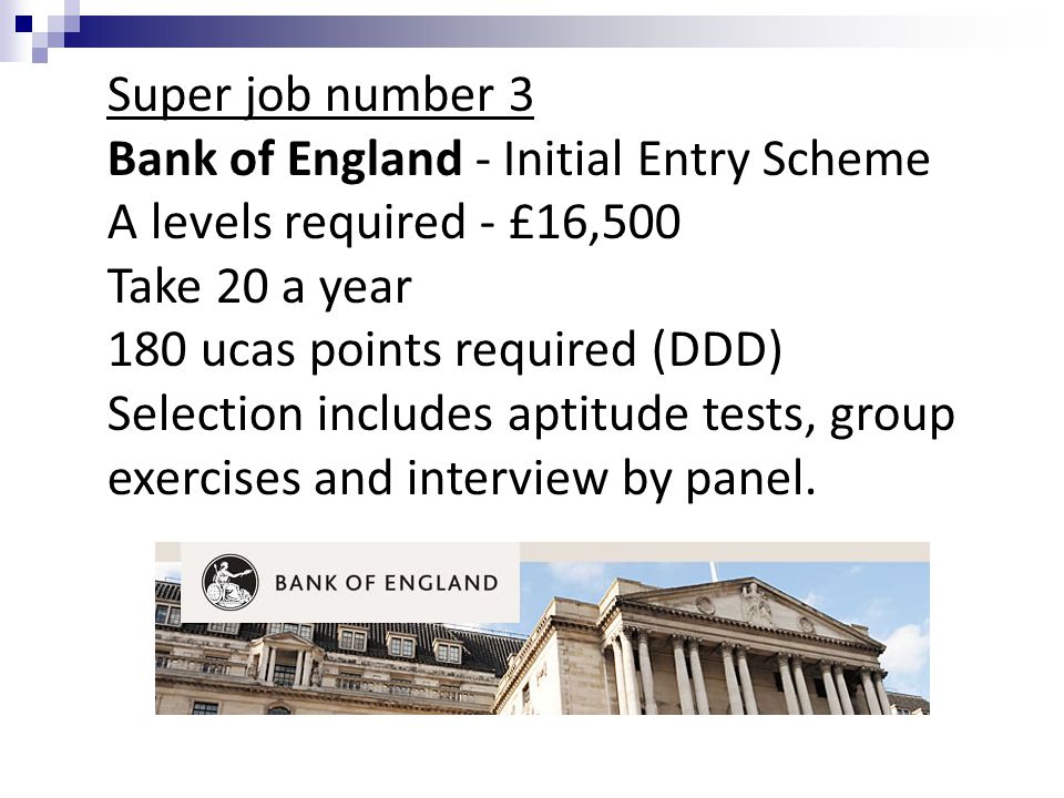 Super job number 3 Bank of England - Initial Entry Scheme A levels required - £16,500 Take 20 a year 180 ucas points required (DDD) Selection includes aptitude tests, group exercises and interview by panel.