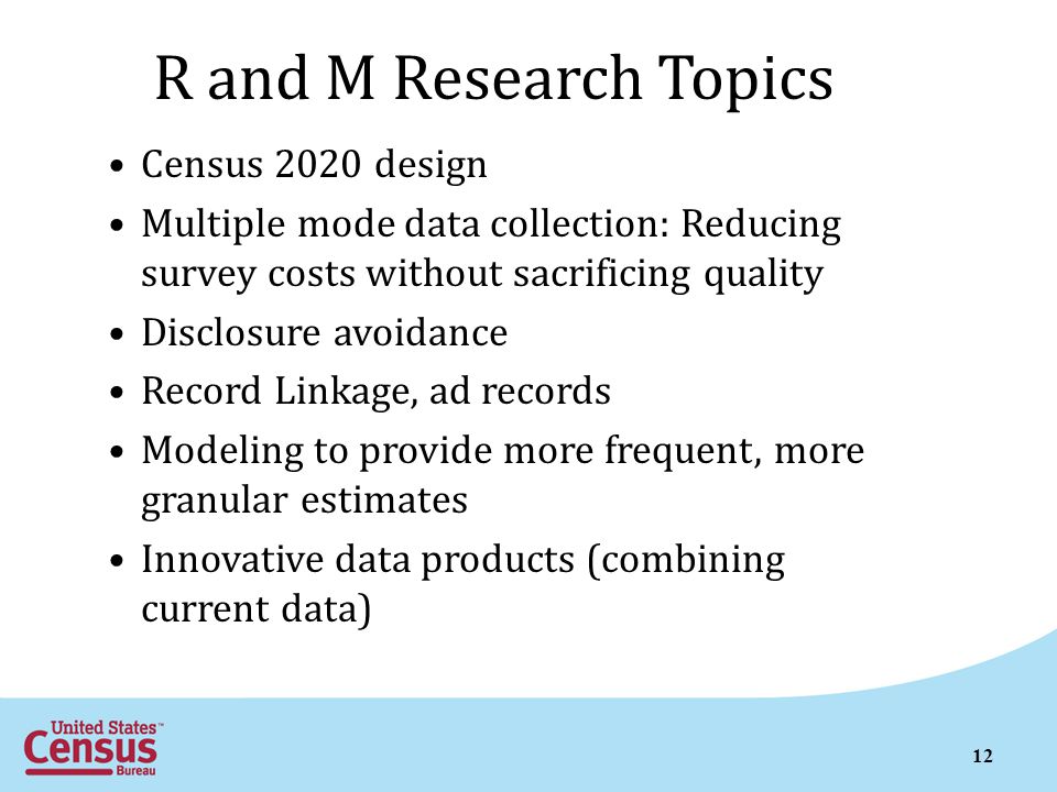 R and M Research Topics Census 2020 design Multiple mode data collection: Reducing survey costs without sacrificing quality Disclosure avoidance Record Linkage, ad records Modeling to provide more frequent, more granular estimates Innovative data products (combining current data) 12