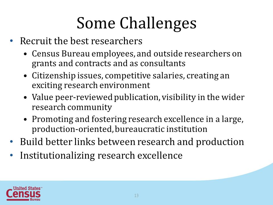Some Challenges Recruit the best researchers Census Bureau employees, and outside researchers on grants and contracts and as consultants Citizenship issues, competitive salaries, creating an exciting research environment Value peer-reviewed publication, visibility in the wider research community Promoting and fostering research excellence in a large, production-oriented, bureaucratic institution Build better links between research and production Institutionalizing research excellence 13