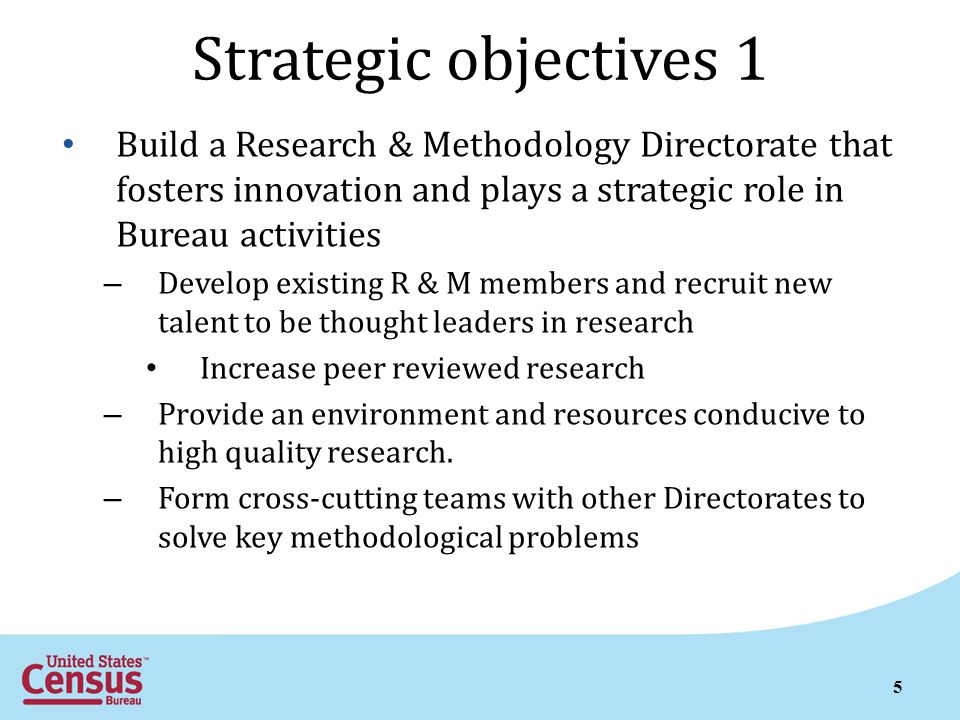 5 Strategic objectives 1 Build a Research & Methodology Directorate that fosters innovation and plays a strategic role in Bureau activities – Develop existing R & M members and recruit new talent to be thought leaders in research Increase peer reviewed research – Provide an environment and resources conducive to high quality research.