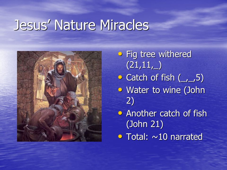 Jesus’ Nature Miracles Fig tree withered (21,11,_) Fig tree withered (21,11,_) Catch of fish (_,_,5) Catch of fish (_,_,5) Water to wine (John 2) Water to wine (John 2) Another catch of fish (John 21) Another catch of fish (John 21) Total: ~10 narrated Total: ~10 narrated