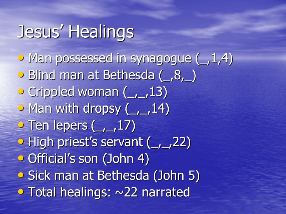 Jesus’ Healings Man possessed in synagogue (_,1,4) Man possessed in synagogue (_,1,4) Blind man at Bethesda (_,8,_) Blind man at Bethesda (_,8,_) Crippled woman (_,_,13) Crippled woman (_,_,13) Man with dropsy (_,_,14) Man with dropsy (_,_,14) Ten lepers (_,_,17) Ten lepers (_,_,17) High priest’s servant (_,_,22) High priest’s servant (_,_,22) Official’s son (John 4) Official’s son (John 4) Sick man at Bethesda (John 5) Sick man at Bethesda (John 5) Total healings: ~22 narrated Total healings: ~22 narrated
