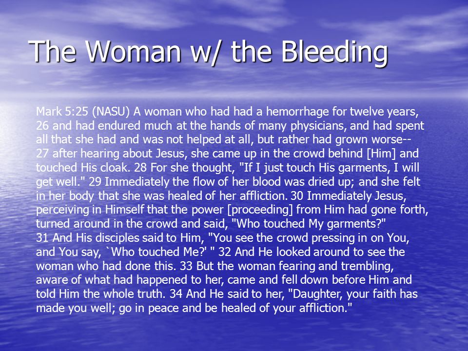 The Woman w/ the Bleeding Mark 5:25 (NASU) A woman who had had a hemorrhage for twelve years, 26 and had endured much at the hands of many physicians, and had spent all that she had and was not helped at all, but rather had grown worse-- 27 after hearing about Jesus, she came up in the crowd behind [Him] and touched His cloak.