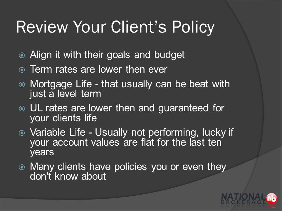 Review Your Client’s Policy  Align it with their goals and budget  Term rates are lower then ever  Mortgage Life - that usually can be beat with just a level term  UL rates are lower then and guaranteed for your clients life  Variable Life - Usually not performing, lucky if your account values are flat for the last ten years  Many clients have policies you or even they don t know about