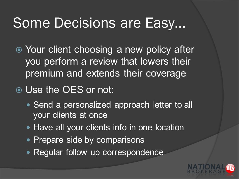 Some Decisions are Easy…  Your client choosing a new policy after you perform a review that lowers their premium and extends their coverage  Use the OES or not: Send a personalized approach letter to all your clients at once Have all your clients info in one location Prepare side by comparisons Regular follow up correspondence