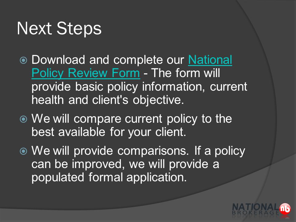 Next Steps  Download and complete our National Policy Review Form - The form will provide basic policy information, current health and client s objective.National Policy Review Form  We will compare current policy to the best available for your client.