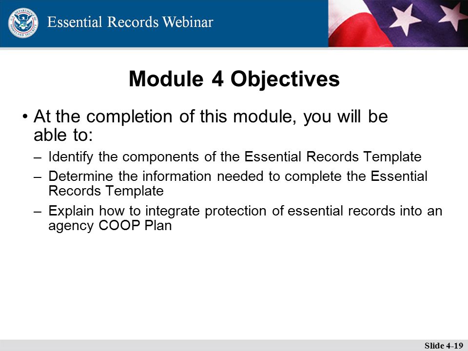 Module 4 Objectives At the completion of this module, you will be able to: –Identify the components of the Essential Records Template –Determine the information needed to complete the Essential Records Template –Explain how to integrate protection of essential records into an agency COOP Plan Slide 4-19