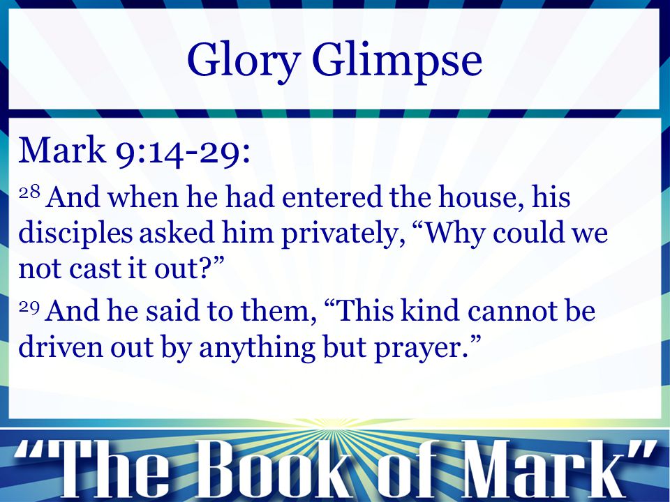 Mark 9:14-29: 28 And when he had entered the house, his disciples asked him privately, Why could we not cast it out 29 And he said to them, This kind cannot be driven out by anything but prayer. Glory Glimpse