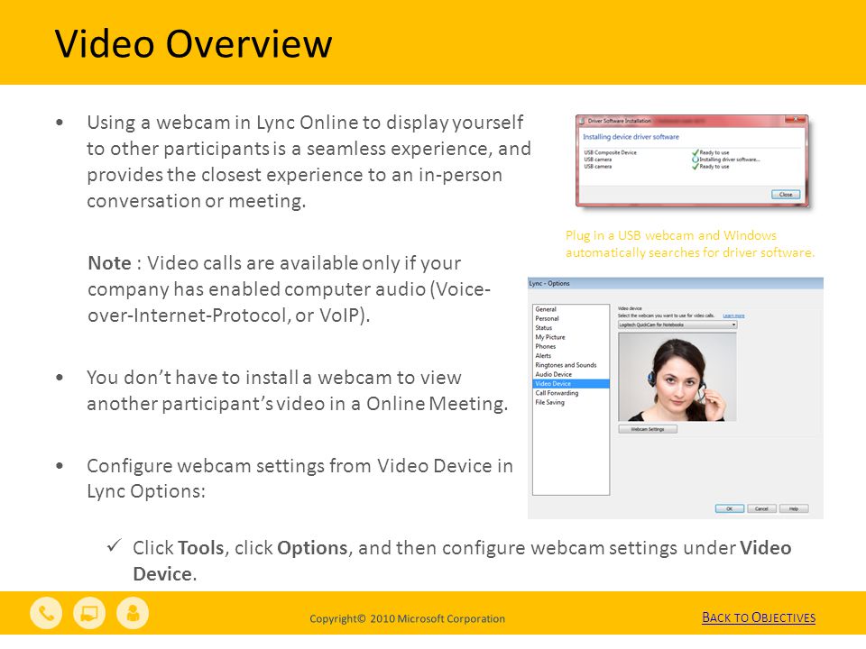 Copyright© 2010 Microsoft Corporation Video Overview Using a webcam in Lync Online to display yourself to other participants is a seamless experience, and provides the closest experience to an in-person conversation or meeting.