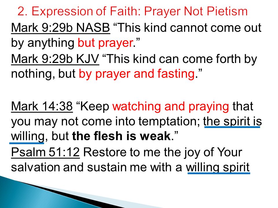Mark 9:29b NASB This kind cannot come out by anything but prayer. Mark 9:29b KJV This kind can come forth by nothing, but by prayer and fasting. Mark 14:38 Keep watching and praying that you may not come into temptation; the spirit is willing, but the flesh is weak. Psalm 51:12 Restore to me the joy of Your salvation and sustain me with a willing spirit