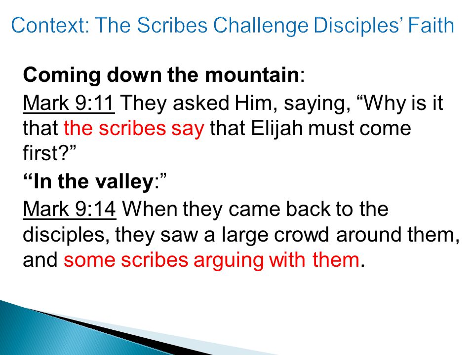 Coming down the mountain: Mark 9:11 They asked Him, saying, Why is it that the scribes say that Elijah must come first In the valley: Mark 9:14 When they came back to the disciples, they saw a large crowd around them, and some scribes arguing with them.