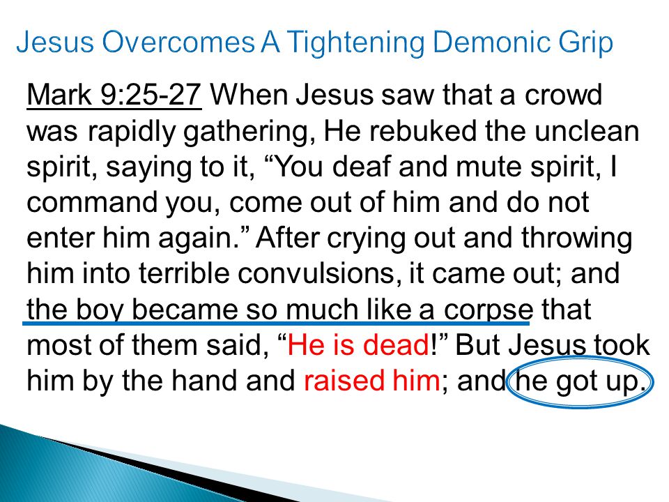 Mark 9:25-27 When Jesus saw that a crowd was rapidly gathering, He rebuked the unclean spirit, saying to it, You deaf and mute spirit, I command you, come out of him and do not enter him again. After crying out and throwing him into terrible convulsions, it came out; and the boy became so much like a corpse that most of them said, He is dead! But Jesus took him by the hand and raised him; and he got up.