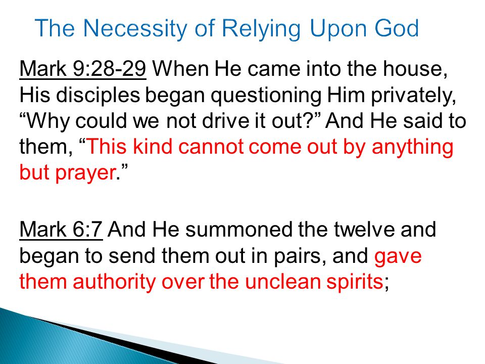 Mark 9:28-29 When He came into the house, His disciples began questioning Him privately, Why could we not drive it out And He said to them, This kind cannot come out by anything but prayer. Mark 6:7 And He summoned the twelve and began to send them out in pairs, and gave them authority over the unclean spirits;