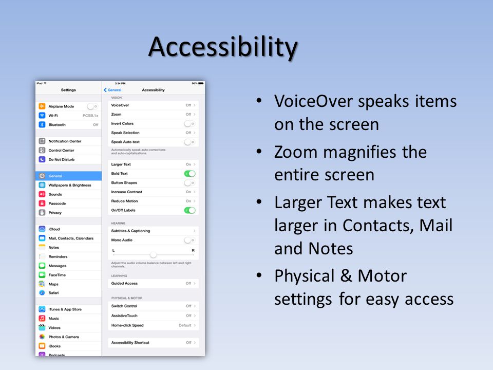 Accessibility VoiceOver speaks items on the screen Zoom magnifies the entire screen Larger Text makes text larger in Contacts, Mail and Notes Physical & Motor settings for easy access