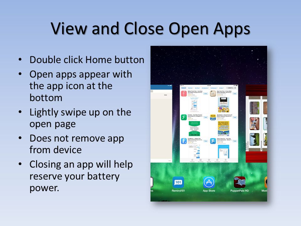 View and Close Open Apps Double click Home button Open apps appear with the app icon at the bottom Lightly swipe up on the open page Does not remove app from device Closing an app will help reserve your battery power.