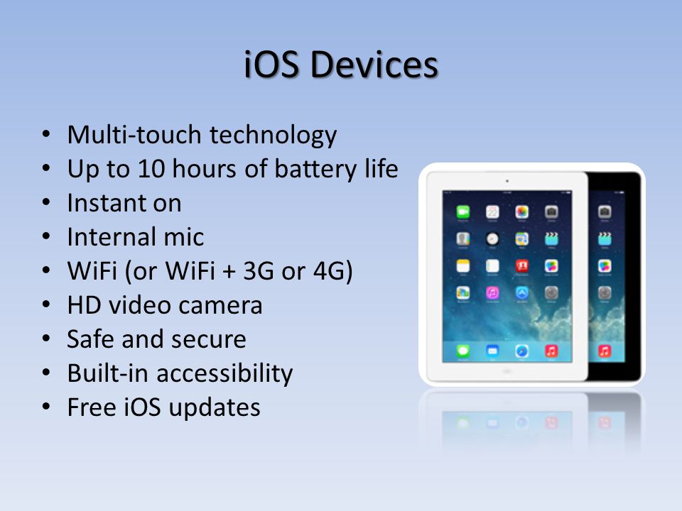 iOS Devices Multi-touch technology Up to 10 hours of battery life Instant on Internal mic WiFi (or WiFi + 3G or 4G) HD video camera Safe and secure Built-in accessibility Free iOS updates