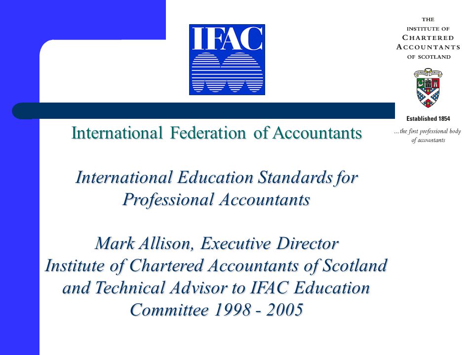 International Federation of Accountants International Education Standards for Professional Accountants Mark Allison, Executive Director Institute of Chartered Accountants of Scotland and Technical Advisor to IFAC Education Committee