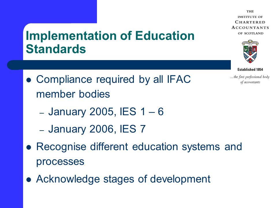 Implementation of Education Standards Compliance required by all IFAC member bodies – January 2005, IES 1 – 6 – January 2006, IES 7 Recognise different education systems and processes Acknowledge stages of development
