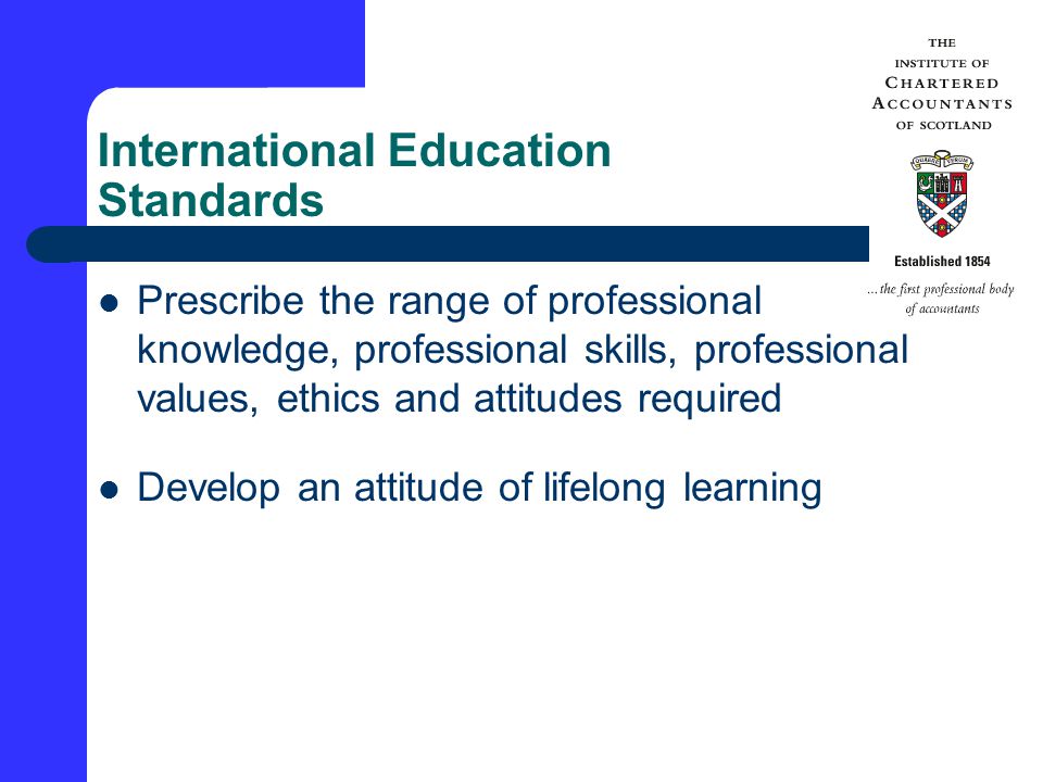 International Education Standards Prescribe the range of professional knowledge, professional skills, professional values, ethics and attitudes required Develop an attitude of lifelong learning
