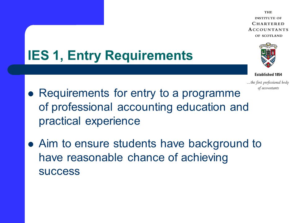 IES 1, Entry Requirements Requirements for entry to a programme of professional accounting education and practical experience Aim to ensure students have background to have reasonable chance of achieving success