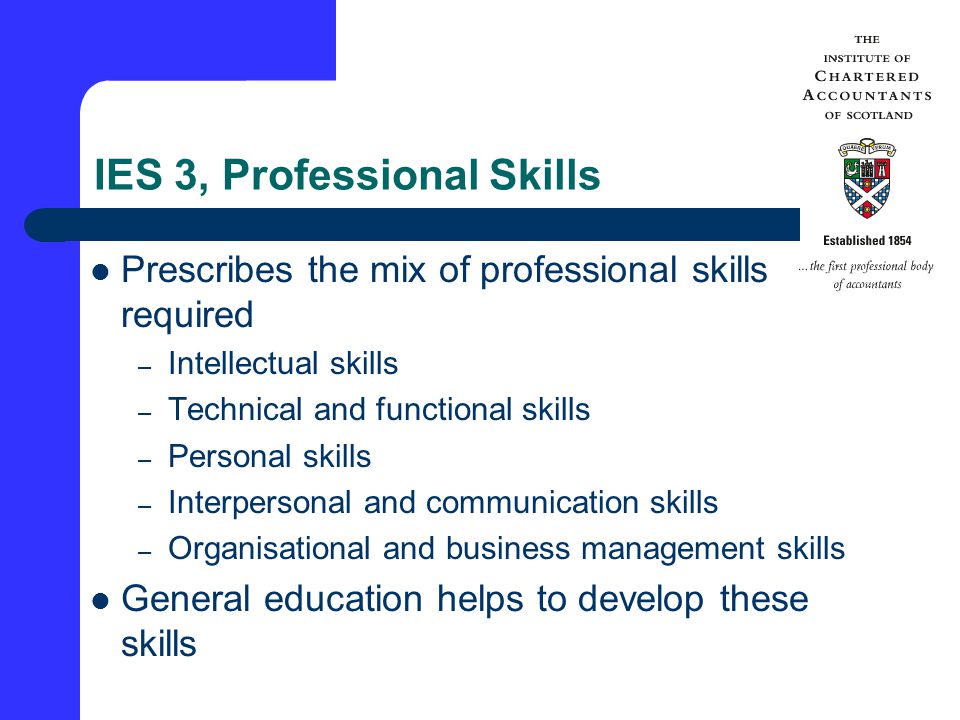 IES 3, Professional Skills Prescribes the mix of professional skills required – Intellectual skills – Technical and functional skills – Personal skills – Interpersonal and communication skills – Organisational and business management skills General education helps to develop these skills
