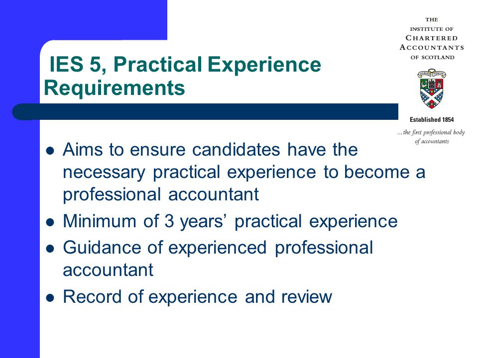 IES 5, Practical Experience Requirements Aims to ensure candidates have the necessary practical experience to become a professional accountant Minimum of 3 years’ practical experience Guidance of experienced professional accountant Record of experience and review