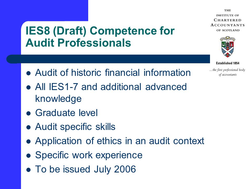 IES8 (Draft) Competence for Audit Professionals Audit of historic financial information All IES1-7 and additional advanced knowledge Graduate level Audit specific skills Application of ethics in an audit context Specific work experience To be issued July 2006