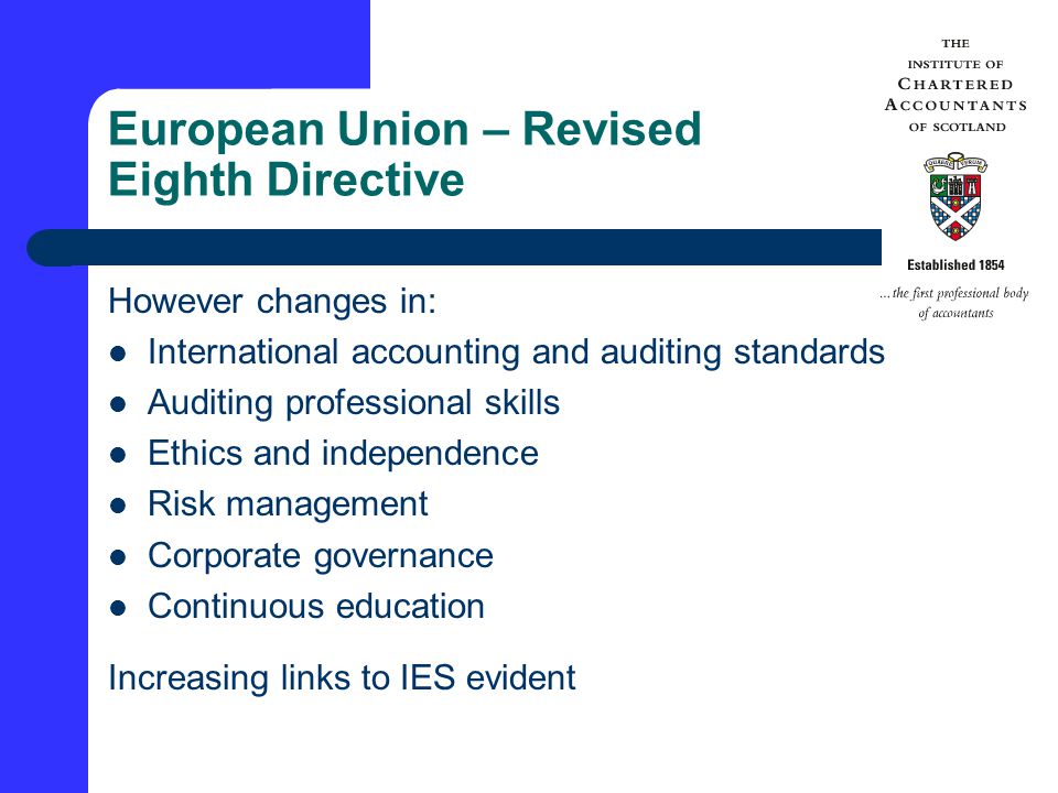 European Union – Revised Eighth Directive However changes in: International accounting and auditing standards Auditing professional skills Ethics and independence Risk management Corporate governance Continuous education Increasing links to IES evident