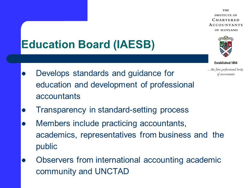 Education Board (IAESB) Develops standards and guidance for education and development of professional accountants Transparency in standard-setting process Members include practicing accountants, academics, representatives from business and the public Observers from international accounting academic community and UNCTAD