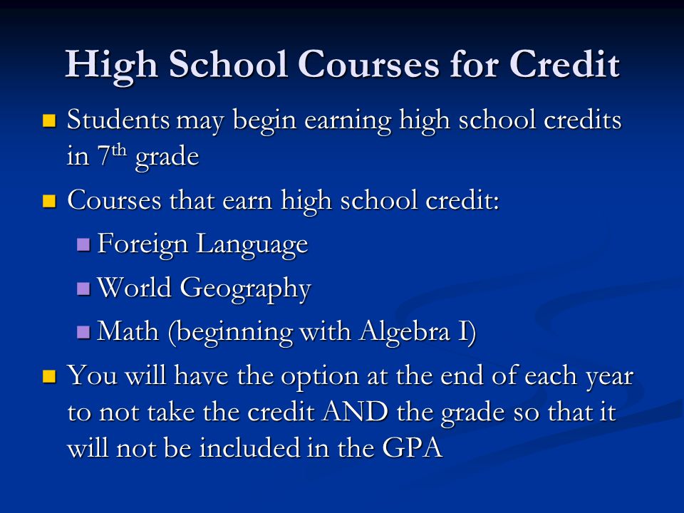 High School Courses for Credit Students may begin earning high school credits in 7 th grade Students may begin earning high school credits in 7 th grade Courses that earn high school credit: Courses that earn high school credit: Foreign Language Foreign Language World Geography World Geography Math (beginning with Algebra I) Math (beginning with Algebra I) You will have the option at the end of each year to not take the credit AND the grade so that it will not be included in the GPA You will have the option at the end of each year to not take the credit AND the grade so that it will not be included in the GPA