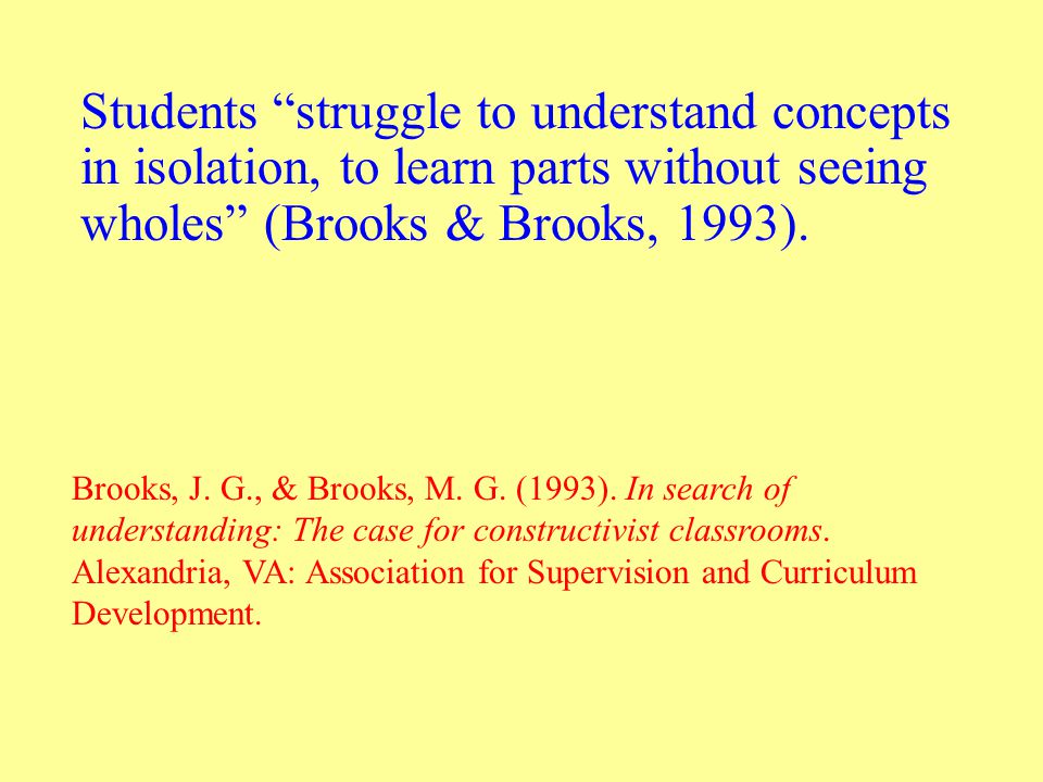 Students struggle to understand concepts in isolation, to learn parts without seeing wholes (Brooks & Brooks, 1993).