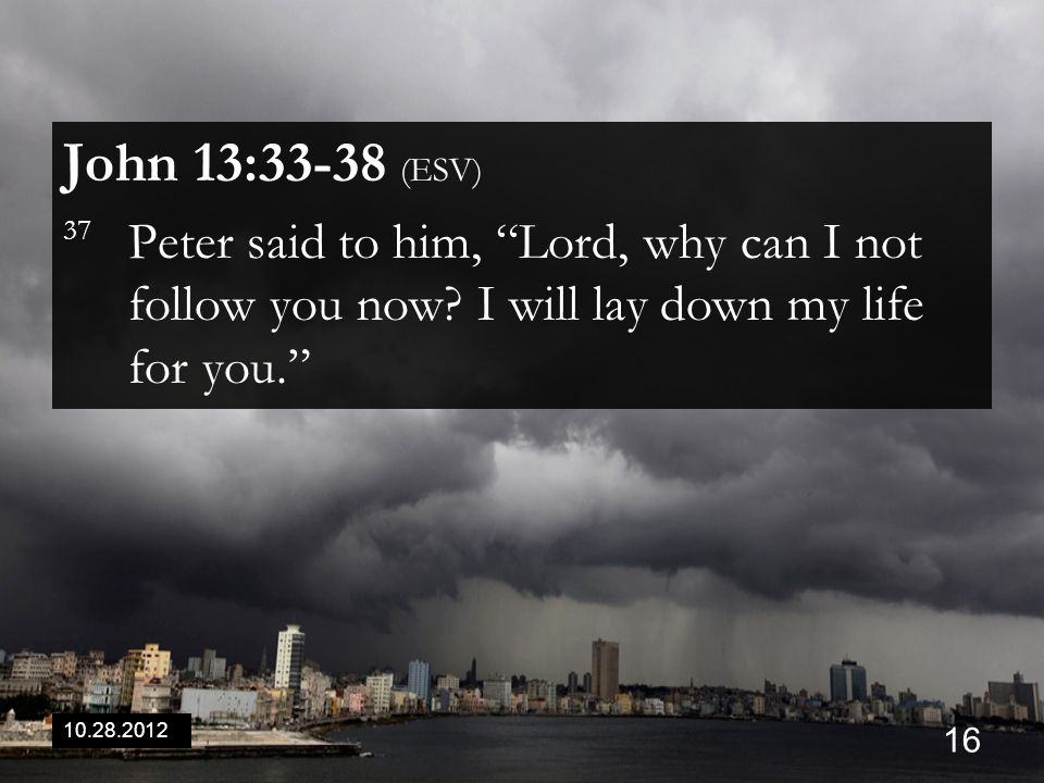John 13:33-38 (ESV) 37 Peter said to him, Lord, why can I not follow you now.