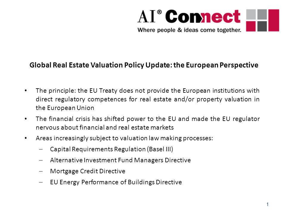 1 Global Real Estate Valuation Policy Update: the European Perspective The principle: the EU Treaty does not provide the European institutions with direct regulatory competences for real estate and/or property valuation in the European Union The financial crisis has shifted power to the EU and made the EU regulator nervous about financial and real estate markets Areas increasingly subject to valuation law making processes:  Capital Requirements Regulation (Basel III)  Alternative Investment Fund Managers Directive  Mortgage Credit Directive  EU Energy Performance of Buildings Directive