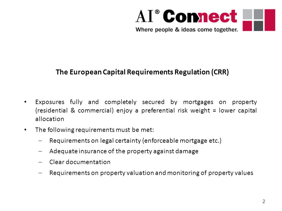 2 The European Capital Requirements Regulation (CRR) Exposures fully and completely secured by mortgages on property (residential & commercial) enjoy a preferential risk weight = lower capital allocation The following requirements must be met:  Requirements on legal certainty (enforceable mortgage etc.)  Adequate insurance of the property against damage  Clear documentation  Requirements on property valuation and monitoring of property values