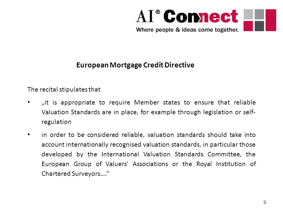 9 European Mortgage Credit Directive The recital stipulates that „it is appropriate to require Member states to ensure that reliable Valuation Standards are in place, for example through legislation or self- regulation in order to be considered reliable, valuation standards should take into account internationally recognised valuation standards, in particular those developed by the International Valuation Standards Committee, the European Group of Valuers’ Associations or the Royal Institution of Chartered Surveyors….