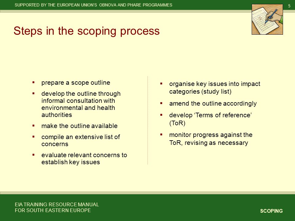 5 SCOPING SUPPORTED BY THE EUROPEAN UNION’S OBNOVA AND PHARE PROGRAMMES EIA TRAINING RESOURCE MANUAL FOR SOUTH EASTERN EUROPE Steps in the scoping process  prepare a scope outline  develop the outline through informal consultation with environmental and health authorities  make the outline available  compile an extensive list of concerns  evaluate relevant concerns to establish key issues   organise key issues into impact categories (study list)   amend the outline accordingly   develop ‘Terms of reference’ (ToR)   monitor progress against the ToR, revising as necessary