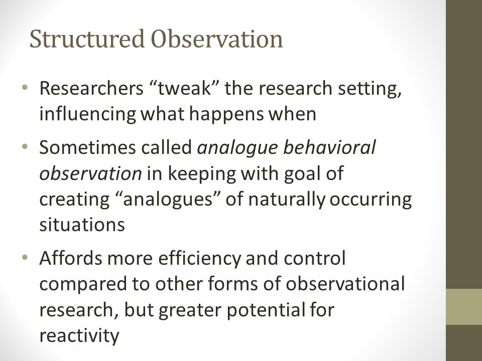 Structured Observation Researchers tweak the research setting, influencing what happens when Sometimes called analogue behavioral observation in keeping with goal of creating analogues of naturally occurring situations Affords more efficiency and control compared to other forms of observational research, but greater potential for reactivity