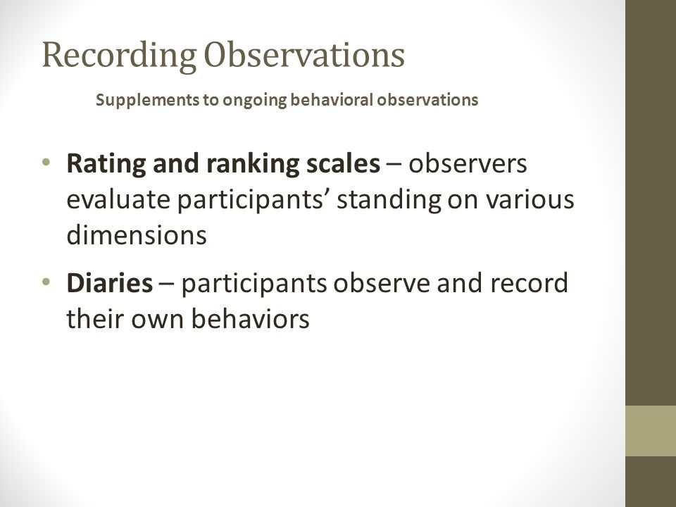 Recording Observations Rating and ranking scales – observers evaluate participants’ standing on various dimensions Diaries – participants observe and record their own behaviors Supplements to ongoing behavioral observations