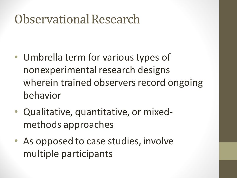 Observational Research Umbrella term for various types of nonexperimental research designs wherein trained observers record ongoing behavior Qualitative, quantitative, or mixed- methods approaches As opposed to case studies, involve multiple participants