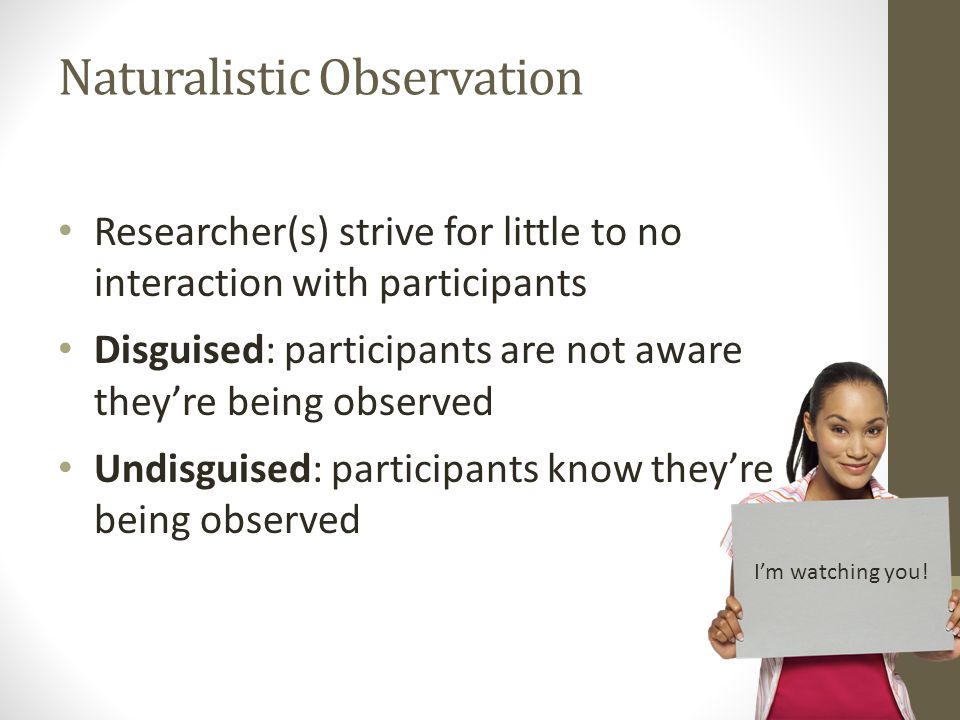 Naturalistic Observation Researcher(s) strive for little to no interaction with participants Disguised: participants are not aware they’re being observed Undisguised: participants know they’re being observed I’m watching you!