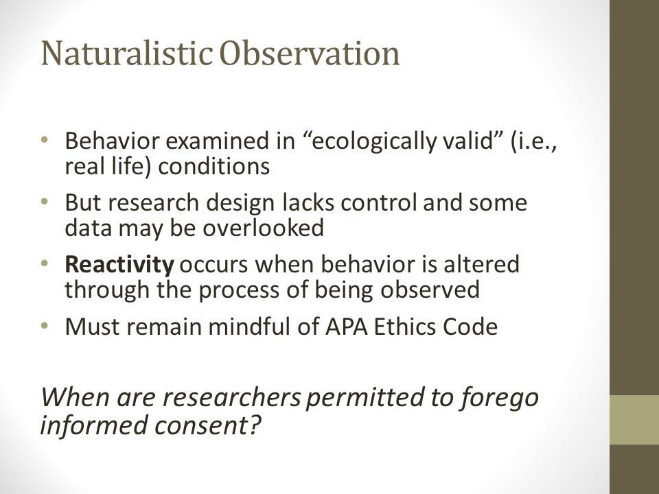 Naturalistic Observation Behavior examined in ecologically valid (i.e., real life) conditions But research design lacks control and some data may be overlooked Reactivity occurs when behavior is altered through the process of being observed Must remain mindful of APA Ethics Code When are researchers permitted to forego informed consent