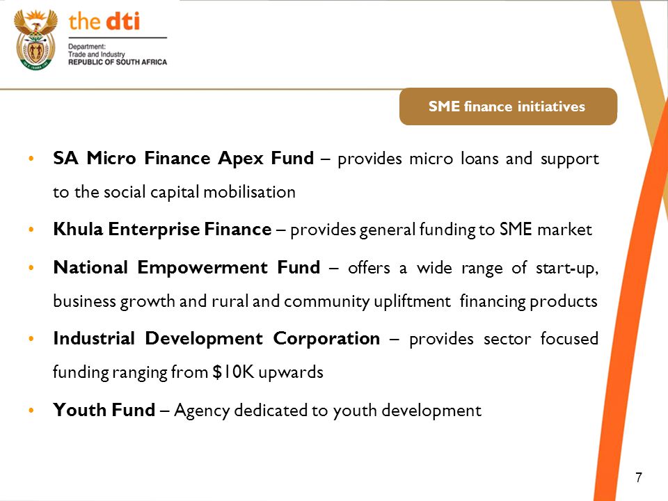 SME finance initiatives SA Micro Finance Apex Fund – provides micro loans and support to the social capital mobilisation Khula Enterprise Finance – provides general funding to SME market National Empowerment Fund – offers a wide range of start-up, business growth and rural and community upliftment financing products Industrial Development Corporation – provides sector focused funding ranging from $10K upwards Youth Fund – Agency dedicated to youth development 7