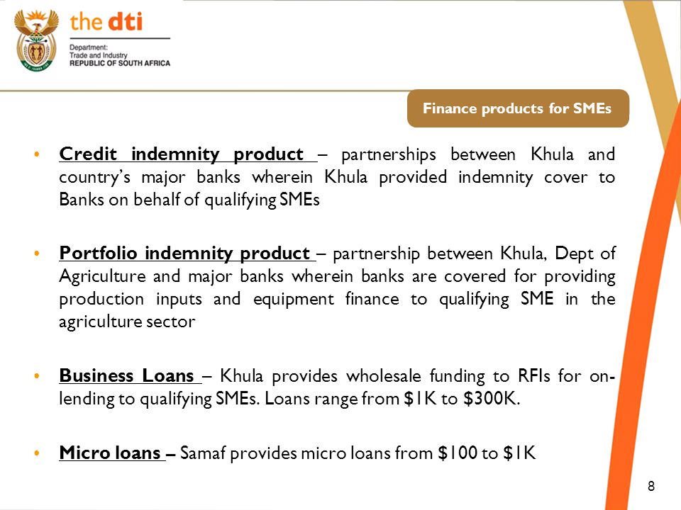 Finance products for SMEs Credit indemnity product – partnerships between Khula and country’s major banks wherein Khula provided indemnity cover to Banks on behalf of qualifying SMEs Portfolio indemnity product – partnership between Khula, Dept of Agriculture and major banks wherein banks are covered for providing production inputs and equipment finance to qualifying SME in the agriculture sector Business Loans – Khula provides wholesale funding to RFIs for on- lending to qualifying SMEs.