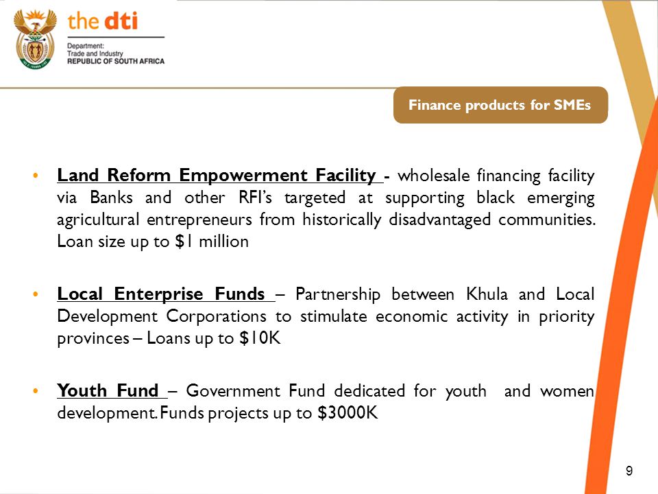 Finance products for SMEs 9 Land Reform Empowerment Facility - wholesale financing facility via Banks and other RFI’s targeted at supporting black emerging agricultural entrepreneurs from historically disadvantaged communities.