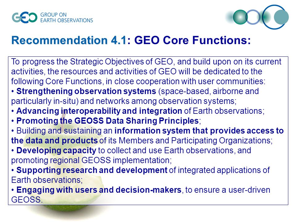 Recommendation 4.1 Recommendation 4.1: GEO Core Functions: To progress the Strategic Objectives of GEO, and build upon on its current activities, the resources and activities of GEO will be dedicated to the following Core Functions, in close cooperation with user communities: Strengthening observation systems (space-based, airborne and particularly in-situ) and networks among observation systems; Advancing interoperability and integration of Earth observations; Promoting the GEOSS Data Sharing Principles; Building and sustaining an information system that provides access to the data and products of its Members and Participating Organizations; Developing capacity to collect and use Earth observations, and promoting regional GEOSS implementation; Supporting research and development of integrated applications of Earth observations; Engaging with users and decision-makers, to ensure a user-driven GEOSS.